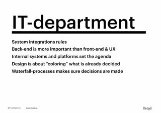 IT-department
System integrations rules
Back-end is more important than front-end & UX
Internal systems and platforms set the agenda
Design is about “coloring” what is already decided
Waterfall-processes makes sure decisions are made
www.frojd.se@FrojdAgency
 