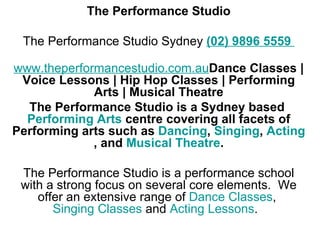 The Performance Studio   The Performance Studio Sydney  (02) 9896 5559  www.theperformancestudio.com.au Dance Classes | Voice Lessons | Hip Hop Classes | Performing Arts | Musical Theatre The Performance Studio is a Sydney based  Performing Arts  centre covering all facets of Performing arts such as  Dancing ,  Singing ,  Acting , and  Musical Theatre . The Performance Studio is a performance school with a strong focus on several core elements.  We offer an extensive range of  Dance Classes ,  Singing Classes  and  Acting Lessons .   