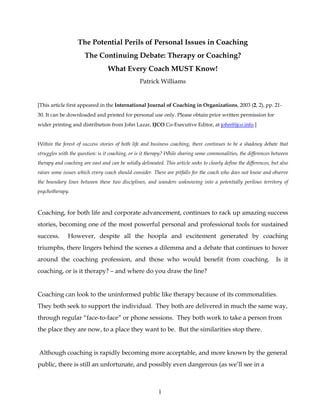 The Potential Perils of Personal Issues in Coaching
                       The Continuing Debate: Therapy or Coaching?
                                  What Every Coach MUST Know!
                                                  Patrick Williams


[This article first appeared in the International Journal of Coaching in Organizations, 2003 (2, 2), pp. 21-
30. It can be downloaded and printed for personal use only. Please obtain prior written permission for
wider printing and distribution from John Lazar, IJCO Co-Executive Editor, at john@ijco.info.]


Within the forest of success stories of both life and business coaching, there continues to be a shadowy debate that
struggles with the question: is it coaching, or is it therapy? While sharing some commonalities, the differences between
therapy and coaching are vast and can be solidly delineated. This article seeks to clearly define the differences, but also
raises some issues which every coach should consider. There are pitfalls for the coach who does not know and observe
the boundary lines between these two disciplines, and wanders unknowing into a potentially perilous territory of
psychotherapy.



Coaching, for both life and corporate advancement, continues to rack up amazing success
stories, becoming one of the most powerful personal and professional tools for sustained
success.      However, despite all the hoopla and excitement generated by coaching
triumphs, there lingers behind the scenes a dilemma and a debate that continues to hover
around the coaching profession, and those who would benefit from coaching.                                           Is it
coaching, or is it therapy? – and where do you draw the line?


Coaching can look to the uninformed public like therapy because of its commonalities.
They both seek to support the individual. They both are delivered in much the same way,
through regular “face-to-face” or phone sessions. They both work to take a person from
the place they are now, to a place they want to be. But the similarities stop there.


Although coaching is rapidly becoming more acceptable, and more known by the general
public, there is still an unfortunate, and possibly even dangerous (as we’ll see in a



                                                           1