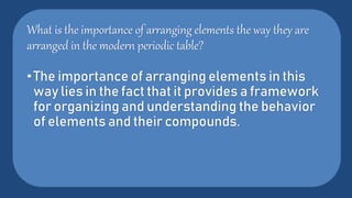 What is the importance of arranging elements the way they are
arranged in the modern periodic table?
•The importance of arranging elements in this
way lies in the fact that it provides a framework
for organizing and understanding the behavior
of elements and their compounds.
 