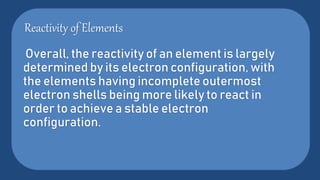 Reactivity of Elements
Overall, the reactivity of an element is largely
determined by its electron configuration, with
the elements having incomplete outermost
electron shells being more likely to react in
order to achieve a stable electron
configuration.
 