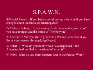 S.P.A.W.N. S-Special Powers:  If you had a special power, what would you have changed about the Battle of Thermopylae? P- Problem Solving:  If you were a Greek commander, how would you have reorganized the Battle of Thermopylae? A-Alternative Viewpoints:  If you were a Persian, what would you list as your reasons for attacking Greece? W-What If:  What do you think would have happened if the Athenians had not fled to the island of Salamis? N- Next:  What do you think happens next in the Persian Wars? 
