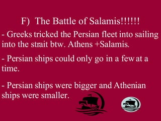 F)  The Battle of Salamis!!!!!! - Greeks tricked the Persian fleet into sailing into the strait btw. Athens +Salamis. - Persian ships could only go in a few at a time. - Persian ships were bigger and Athenian ships were smaller. 