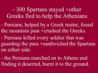 - 300 Spartans stayed +other Greeks fled to help the Athenians - Persians, helped by a Greek traitor, found the mountain pass +crushed the Greeks. - Persians killed every soldier that was guarding the pass +sandwiched the Spartans on either side. - the Persians marched on to Athens and finding it deserted, burnt it to the ground. 