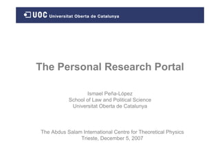The Personal Research Portal

                  Ismael Peña-López
           School of Law and Political Science
            Universitat Oberta de Catalunya



The Abdus Salam International Centre for Theoretical Physics
               Trieste, December 5, 2007