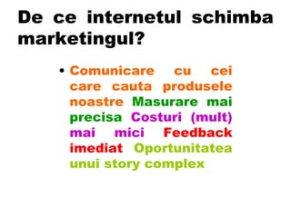 De ce internetul schimba marketingul? Comunicare cu cei care cauta produsele noastre   Masurare mai precisa  Costuri (mult) mai mici   Feedback imediat   Oportunitatea unui story complex 