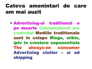 Cateva amenintari de care am mai auzit Advertising-ul traditional e pe moarte   Consumatorul are controlul   Mediile traditionale sunt in colaps   Blogs, wikis, iptv in crestere exponentiala   The always-on consumer   Advertising clutter – si ad skipping 