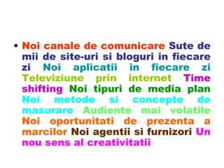 Noi canale de comunicare   Sute de mii de site-uri si bloguri in fiecare zi   Noi aplicatii in fiecare zi   Televiziune prin internet   Time shifting   Noi tipuri de media plan   Noi metode si concepte de masurare   Audiente mai volatile   Noi oportunitati de prezenta a marcilor  Noi agentii si furnizori   Un nou sens al creativitatii 