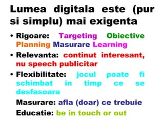 Lumea digitala este (pur si simplu) mai exigenta  Rigoare:  Targeting   Obiective   Planning   Masurare   Learning Relevanta:  continut interesant, nu speech publicitar Flexibilitate:  jocul poate fi schimbat in timp ce se desfasoara Masurare:  afla (doar) ce trebuie Educatie:   be in touch or out 