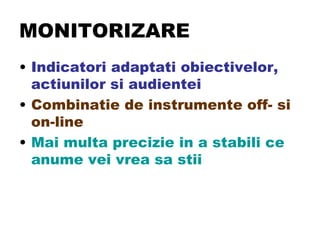 MONITORIZARE Indicatori adaptati obiectivelor, actiunilor si audientei  Combinatie de instrumente off- si on-line Mai multa precizie in a stabili ce anume vei vrea sa stii 
