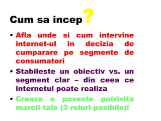 Cum sa incep ? Afla unde si cum intervine internet-ul in decizia de cumparare pe segmente de consumatori Stabileste un obiectiv vs. un segment clar – din ceea ce internetul poate realiza Creaza o poveste potrivita marcii tale (3 roluri posibile)! 