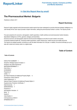 Find Industry reports, Company profiles
ReportLinker                                                                        and Market Statistics



                                             >> Get this Report Now by email!

The Pharmaceutical Market: Bulgaria
Published on March 2011

                                                                                                               Report Summary

Espicom's highly regarded world pharmaceutical market reports have been redesigned to provide enhanced strategic intelligence in a
user-friendly format. Each report provides in-depth information, setting the pharmaceutical market in context. The reports provide:



Five-year projections for economic, demographic, health expenditure, health workforce and pharmaceutical market indicators.
Specialised intelligence on OTCs, generics, biologics and biosimilars.
Exclusive economic and demographic data from the Economist Intelligence Unit (EIU) for each market in the series.
A separate statistical health file, comprising health expenditure, health infrastructure, health services and health personnel.
The reports are updated quarterly, providing you with the latest information for a full year. In addition, the service will keep you up to
date with market and industry news on a regular basis.




                                                                                                                Table of Content

Table of Contents



EXECUTIVE SUMMARY 1
Snapshot: Strategic Espicom Analysis 2
Snapshot: Key Data Projections3
MACROENVIRONMENT 4
POLITICAL 4
ECONOMIC5
Projections 5
LEGAL 6
EU Patent Protection & Intellectual Property Rights      6
Proposal for Unitary Patent 6
Patent Settlements 6
National Patent Protection & Intellectual Property Rights 6
Supplementary Protection Certificates 7
Data Exclusivity           7
DEMOGRAPHIC                7
Projections 7
Demographic Indicators 8
Births     8
Deaths 8
Infant Deaths 8
Life Expectancy at Birth 8
EPIDEMIOLOGY 9



The Pharmaceutical Market: Bulgaria (From Slideshare)                                                                              Page 1/7
 