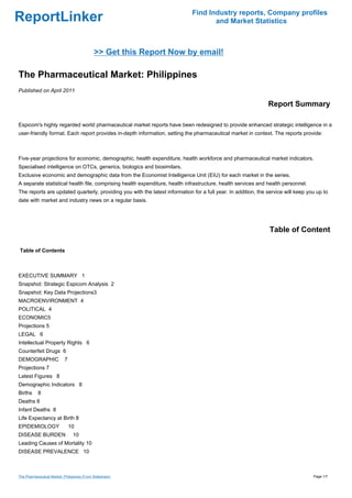 Find Industry reports, Company profiles
ReportLinker                                                                        and Market Statistics



                                             >> Get this Report Now by email!

The Pharmaceutical Market: Philippines
Published on April 2011

                                                                                                               Report Summary

Espicom's highly regarded world pharmaceutical market reports have been redesigned to provide enhanced strategic intelligence in a
user-friendly format. Each report provides in-depth information, setting the pharmaceutical market in context. The reports provide:



Five-year projections for economic, demographic, health expenditure, health workforce and pharmaceutical market indicators.
Specialised intelligence on OTCs, generics, biologics and biosimilars.
Exclusive economic and demographic data from the Economist Intelligence Unit (EIU) for each market in the series.
A separate statistical health file, comprising health expenditure, health infrastructure, health services and health personnel.
The reports are updated quarterly, providing you with the latest information for a full year. In addition, the service will keep you up to
date with market and industry news on a regular basis.




                                                                                                                Table of Content

Table of Contents



EXECUTIVE SUMMARY 1
Snapshot: Strategic Espicom Analysis 2
Snapshot: Key Data Projections3
MACROENVIRONMENT 4
POLITICAL 4
ECONOMIC5
Projections 5
LEGAL 6
Intellectual Property Rights 6
Counterfeit Drugs 6
DEMOGRAPHIC                 7
Projections 7
Latest Figures 8
Demographic Indicators 8
Births     8
Deaths 8
Infant Deaths 8
Life Expectancy at Birth 8
EPIDEMIOLOGY                    10
DISEASE BURDEN                   10
Leading Causes of Mortality 10
DISEASE PREVALENCE 10



The Pharmaceutical Market: Philippines (From Slideshare)                                                                           Page 1/7
 