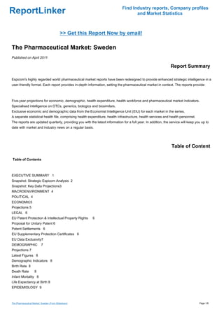 Find Industry reports, Company profiles
ReportLinker                                                                        and Market Statistics



                                           >> Get this Report Now by email!

The Pharmaceutical Market: Sweden
Published on April 2011

                                                                                                               Report Summary

Espicom's highly regarded world pharmaceutical market reports have been redesigned to provide enhanced strategic intelligence in a
user-friendly format. Each report provides in-depth information, setting the pharmaceutical market in context. The reports provide:



Five-year projections for economic, demographic, health expenditure, health workforce and pharmaceutical market indicators.
Specialised intelligence on OTCs, generics, biologics and biosimilars.
Exclusive economic and demographic data from the Economist Intelligence Unit (EIU) for each market in the series.
A separate statistical health file, comprising health expenditure, health infrastructure, health services and health personnel.
The reports are updated quarterly, providing you with the latest information for a full year. In addition, the service will keep you up to
date with market and industry news on a regular basis.




                                                                                                                Table of Content

Table of Contents



EXECUTIVE SUMMARY 1
Snapshot: Strategic Espicom Analysis 2
Snapshot: Key Data Projections3
MACROENVIRONMENT 4
POLITICAL 4
ECONOMIC5
Projections 5
LEGAL 6
EU Patent Protection & Intellectual Property Rights     6
Proposal for Unitary Patent 6
Patent Settlements 6
EU Supplementary Protection Certificates 6
EU Data Exclusivity7
DEMOGRAPHIC               7
Projections 7
Latest Figures 8
Demographic Indicators 8
Birth Rate 8
Death Rate          8
Infant Mortality 8
Life Expectancy at Birth 8
EPIDEMIOLOGY 9



The Pharmaceutical Market: Sweden (From Slideshare)                                                                                Page 1/8
 