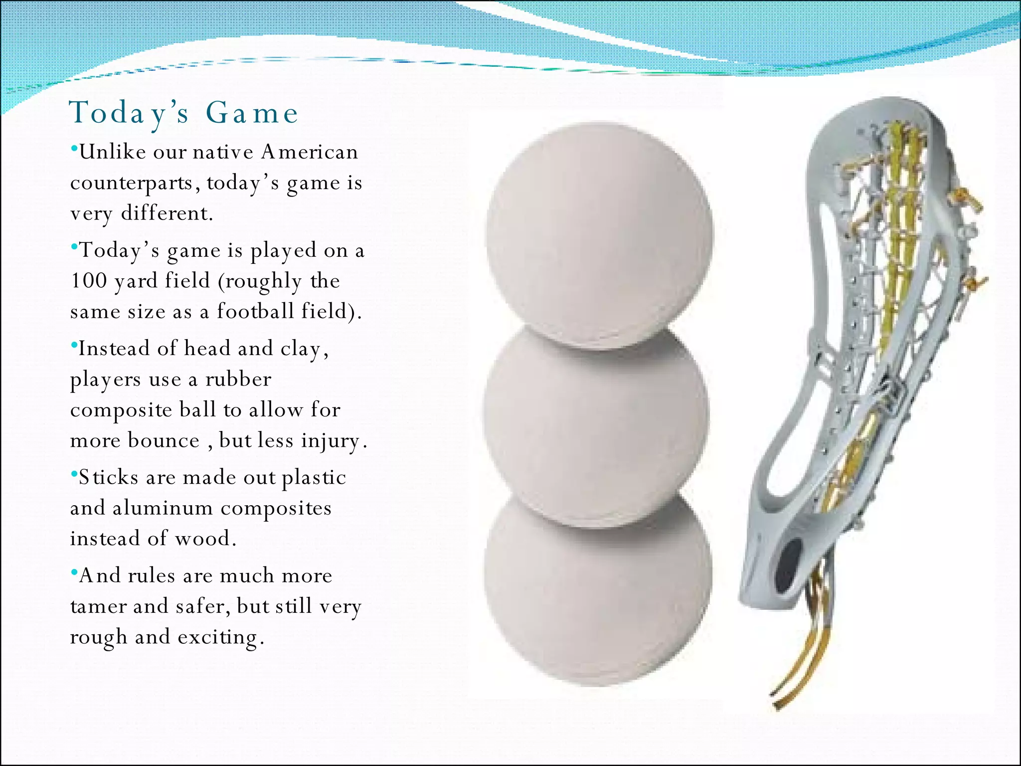 Today’s Game Unlike our native American counterparts, today’s game is very different.  Today’s game is played on a 100 yard field (roughly the same size as a football field). Instead of head and clay, players use a rubber composite ball to allow for more bounce , but less injury. Sticks are made out plastic and aluminum composites instead of wood. And rules are much more tamer and safer, but still very rough and exciting.  