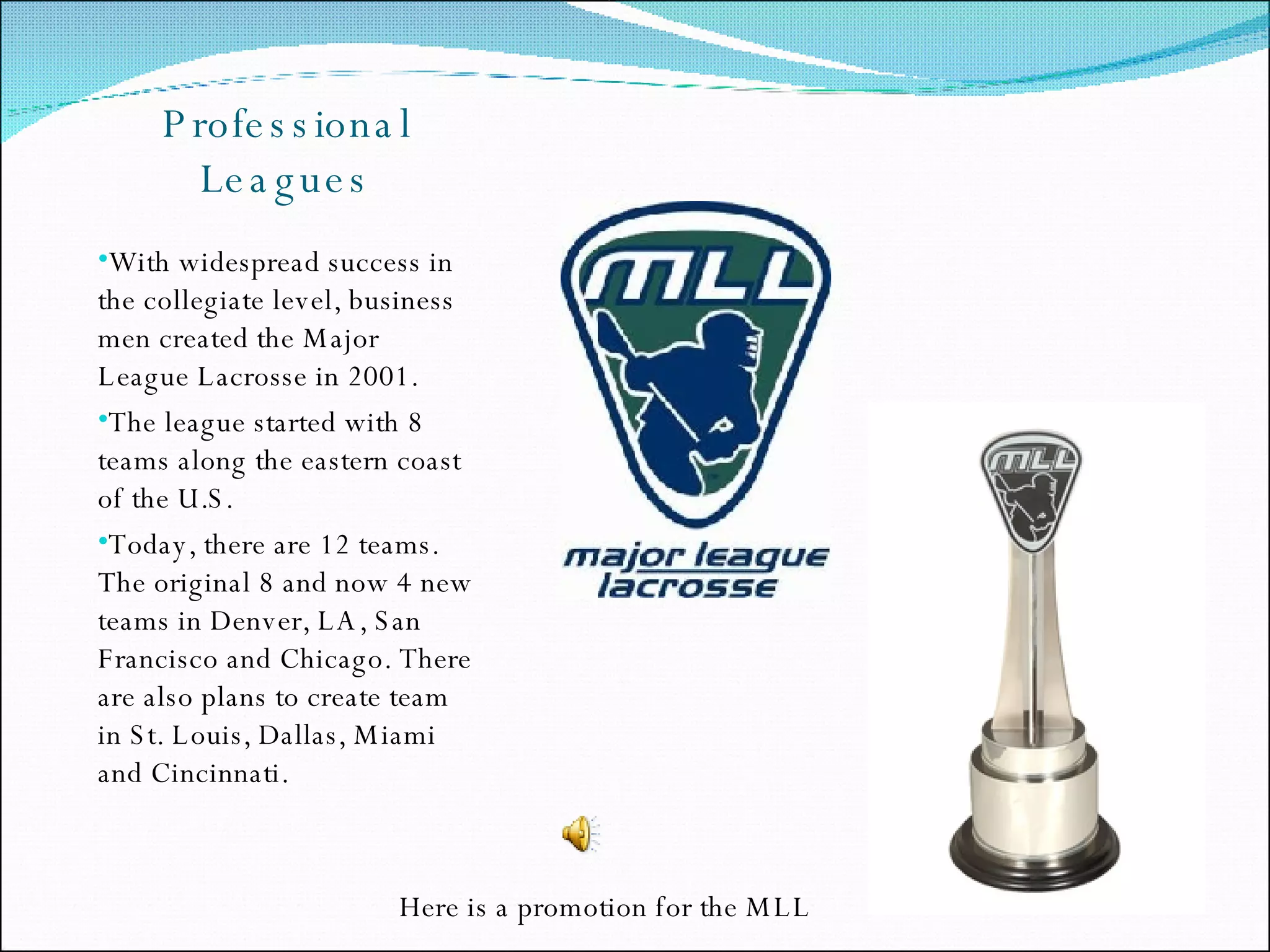 Professional Leagues With widespread success in the collegiate level, business men created the Major League Lacrosse in 2001. The league started with 8 teams along the eastern coast of the U.S. Today, there are 12 teams. The original 8 and now 4 new teams in Denver, LA, San Francisco and Chicago. There are also plans to create team in St. Louis, Dallas, Miami and Cincinnati.  Here is a promotion for the MLL 