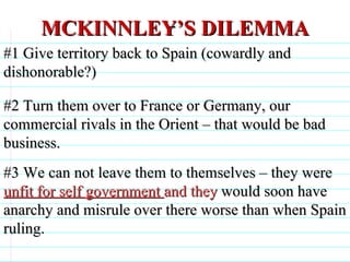 MCKINNLEY’S DILEMMA #1 Give territory back to Spain (cowardly and dishonorable?) #2 Turn them over to France or Germany, our commercial rivals in the Orient – that would be bad business. #3 We can not leave them to themselves – they were  unfit for self government  and they  would soon have anarchy and misrule over there worse than when Spain ruling.                              