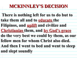 MCKINNLEY’S DECISION . There is nothing left for us to do but to take them all and to  educate  the Filipinos, and  uplift  and civilize and  Christianize  them, and  by God’s grace  do the very best we could by them, as our fellow men for whom Christ also died.  And then I went to bed and went to sleep and slept soundly                              