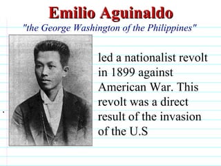 Emilio Aguinaldo "the George Washington of the Philippines"  . led a nationalist revolt in 1899 against American War. This revolt was a direct result of the invasion of the U.S                              