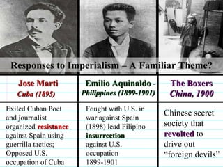   Jose Marti Cuba (1895)   Emilio Aquinaldo Philippines (1899-1901) The Boxers China, 1900 Exiled Cuban Poet and journalist organized  resistance  against Spain using guerrilla tactics; Opposed U.S. occupation of Cuba Fought with U.S. in war against Spain (1898) lead Filipino  insurrection  against U.S. occupation 1899-1901 Chinese secret society that  revolted  to drive out “foreign devils” Responses to Imperialism – A Familiar Theme?                              