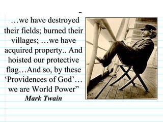 … we have destroyed their fields; burned their villages; …we have acquired property.. And hoisted our protective flag…And so, by these ‘Providences of God’… we are World Power” Mark Twain                              