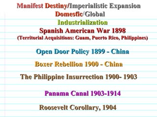 Manifest  Destiny/ Imperialistic Expansion Domestic / Global  Industrialization Spanish American War 1898 (Territorial Acquisitions: Guam, Puerto Rico, Philippines) Open Door Policy 1899 - China Boxer Rebellion 1900 - China The Philippine Insurrection 1900- 1903 Panama Canal 1903-1914 Roosevelt Corollary, 1904                                