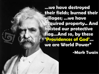 … we have destroyed their fields; burned their villages; …we have acquired property.. And hoisted our protective flag…And so, by these ‘ Providences of God’ … we are World Power” -Mark Twain 