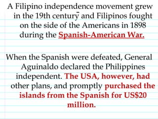 A Filipino independence movement grew in the 19th century and Filipinos fought on the side of the Americans in 1898 during the  Spanish-American War.   When the Spanish were defeated, General Aguinaldo declared the Philippines independent.  The USA, however, had  other plans, and promptly  purchased the islands from the Spanish for US$20 million.                                