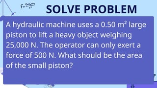 SOLVE PROBLEM
A hydraulic machine uses a 0.50 m² large
piston to lift a heavy object weighing
25,000 N. The operator can only exert a
force of 500 N. What should be the area
of the small piston?
 