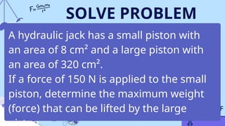 SOLVE PROBLEM
A hydraulic jack has a small piston with
an area of 8 cm² and a large piston with
an area of 320 cm².
If a force of 150 N is applied to the small
piston, determine the maximum weight
(force) that can be lifted by the large
 