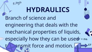 HYDRAULICS
Branch of science and
engineering that deals with the
mechanical properties of liquids,
especially how they can be used
to transmit force and motion.
 