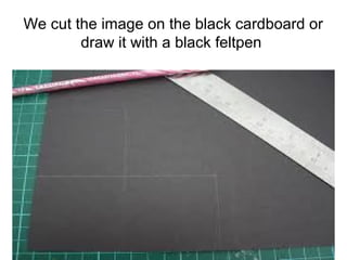 We cut the image on the black cardboard or
draw it with a black feltpen

 