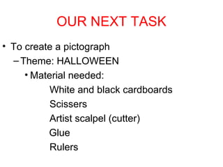OUR NEXT TASK
• To create a pictograph
– Theme: HALLOWEEN
• Material needed:
White and black cardboards
Scissers
Artist scalpel (cutter)
Glue
Rulers

 