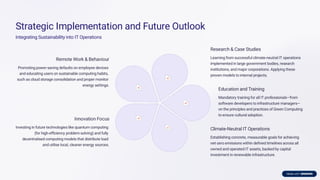 Strategic Implementation and Future Outlook
Integrating Sustainability into IT Operations
Remote Work & Behaviour
Promoting power-saving defaults on employee devices
and educating users on sustainable computing habits,
such as cloud storage consolidation and proper monitor
energy settings.
Research & Case Studies
Learning from successful climate-neutral IT operations
implemented in large government bodies, research
institutions, and major corporations. Applying these
proven models to internal projects.
Education and Training
Mandatory training for all IT professionals—from
software developers to infrastructure managers—
on the principles and practices of Green Computing
to ensure cultural adoption.
Climate-Neutral IT Operations
Establishing concrete, measurable goals for achieving
net-zero emissions within deﬁned timelines across all
owned and operated IT assets, backed by capital
investment in renewable infrastructure.
Innovation Focus
Investing in future technologies like quantum computing
(for high-eﬃciency problem-solving) and fully
decentralised computing models that distribute load
and utilise local, cleaner energy sources.
 