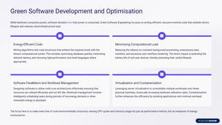 Green Software Development and Optimisation
While hardware consumes power, software dictates how that power is consumed. Green Software Engineering focuses on writing eﬃcient, resource-minimal code that extends device
lifespan and reduces cloud infrastructure load.
Energy-Eﬃcient Code
Writing algorithms and code structures that achieve the required result with the
fewest computational cycles. This includes optimising database queries, minimising
network latency, and choosing high-performance, low-level languages where
appropriate.
Minimising Computational Load
Reducing the reliance on constant background processing, unnecessary data
transfers, and excessive user interface rendering. The direct impact is extending the
battery life of end-user devices, thereby extending their useful lifespan.
Software Parallelism and Workload Management
Designing software to utilise multi-core architectures effectively, ensuring that
resources are utilised eﬃciently and not left idle. Workload management involves
intelligently scheduling tasks during periods of low energy demand or when
renewable energy is abundant.
Virtualization and Containerization
Leveraging server virtualization to consolidate multiple workloads onto fewer
physical machines, drastically increasing hardware utilisation rates. Containerization
further enhances this eﬃciency by isolating applications with minimal overhead.
The focus here is to make every line of code environmentally conscious, viewing CPU cycles and memory usage not just as performance metrics, but as measures of energy
consumption.
 