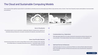 The Cloud and Sustainable Computing Models
Cloud computing offers signiﬁcant opportunities for sustainability by centralising resources and leveraging hyper-eﬃcient, large-scale data centres. However, "Green Cloud Computing" requires careful selection of service providers
and architecture.
Server Virtualization
A foundational step for resource optimisation, enabling high utilisation of physical server capacity and
drastically reducing the idle power consumption associated with dedicated, underutilised hardware.
Containerization (e.g., Kubernetes)
Offers lightweight deployment and scaling, reducing the computational overhead compared to full
virtual machines. This translates directly to less resource consumption per running application.
Green Cloud Provider Selection
Choosing cloud providers who commit to energy-eﬃcient service models, transparent carbon reporting,
and veriﬁable reliance on renewably powered data centres (e.g., using speciﬁc regions with high
renewable energy grid penetration). Optimised Service Architectures
Adopting Serverless (Functions as a Service) and Platformas a Service (PaaS) models often leads to
better sustainability outcomes, as infrastructure resources are only consumed when computation is
actively required.
 