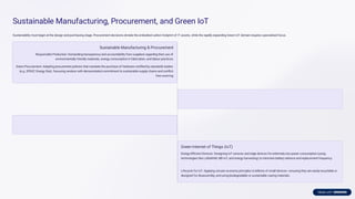 Sustainable Manufacturing, Procurement, and Green IoT
Sustainability must begin at the design and purchasing stage. Procurement decisions dictate the embodied carbon footprint of IT assets, while the rapidly expanding Green IoT domain requires specialised focus.
Sustainable Manufacturing & Procurement
Responsible Production: Demanding transparency and accountability from suppliers regarding their use of
environmentally friendly materials, energy consumption in fabrication, and labour practices.
Green Procurement: Adopting procurement policies that mandate the purchase of hardware certiﬁed by standards bodies
(e.g., EPEAT, Energy Star), favouring vendors with demonstrated commitment to sustainable supply chains and conﬂict-
free sourcing.
Green Internet of Things (IoT)
Energy-Eﬃcient Devices: Designing IoT sensors and edge devices for extremely low power consumption (using
technologies like LoRaWAN, NB-IoT, and energy harvesting) to minimise battery reliance and replacement frequency.
Lifecycle for IoT: Applying circular economy principles to billions of small devices—ensuring they are easily recyclable or
designed for disassembly, and using biodegradable or sustainable casing materials.
 