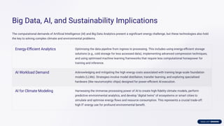 Big Data, AI, and Sustainability Implications
The computational demands of Artiﬁcial Intelligence (AI) and Big Data Analytics present a signiﬁcant energy challenge, but these technologies also hold
the key to solving complex climate and environmental problems.
Energy-Eﬃcient Analytics Optimising the data pipeline from ingress to processing. This includes using energy-eﬃcient storage
solutions (e.g., cold storage for less accessed data), implementing advanced compression techniques,
and using optimised machine learning frameworks that require less computational horsepower for
training and inference.
AI Workload Demand Acknowledging and mitigating the high energy costs associated with training large-scale foundation
models (LLMs). Strategies involve model distillation, transfer learning, and exploring specialised
hardware (like neuromorphic chips) designed for power-eﬃcient AI execution.
AI for Climate Modeling Harnessing the immense processing power of AI to create high-ﬁdelity climate models, perform
predictive environmental analytics, and develop "digital twins" of ecosystems or smart cities to
simulate and optimise energy ﬂows and resource consumption. This represents a crucial trade-off:
high IT energy use for profound environmental beneﬁt.
 