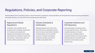 Regulations, Policies, and Corporate Reporting
Institutionalising Green Computing requires a robust framework of regulations, industry standards, and comprehensive corporate reporting mechanisms,
particularly focusing on environmental, social, and governance (ESG) goals.
Regional and Global
Regulations
Compliance with mandates like the
European Union's Ecodesign requirements
for IT products and national-level
legislation governing data centre energy
consumption and mandatory e-waste take-
back schemes. These policies often set
minimum eﬃciency benchmarks.
Industry Standards &
Certiﬁcation
Adopting standards such as the Green
Grid's PUE (Power Usage Effectiveness)
metric for data centres, LEED certiﬁcation
for facility design, and TCO Certiﬁed
criteria for computers and displays.
Certiﬁcation provides assurance of
veriﬁable sustainability efforts.
Corporate Initiatives and
ESG Reporting
Incorporating green computing metrics
into corporate ESG reports. This includes
mandatory disclosure of Scope 3
emissions (the embedded carbon in
purchased hardware and cloud services),
detailing targets for renewable energy
procurement, and tracking e-waste
diversion rates.
 