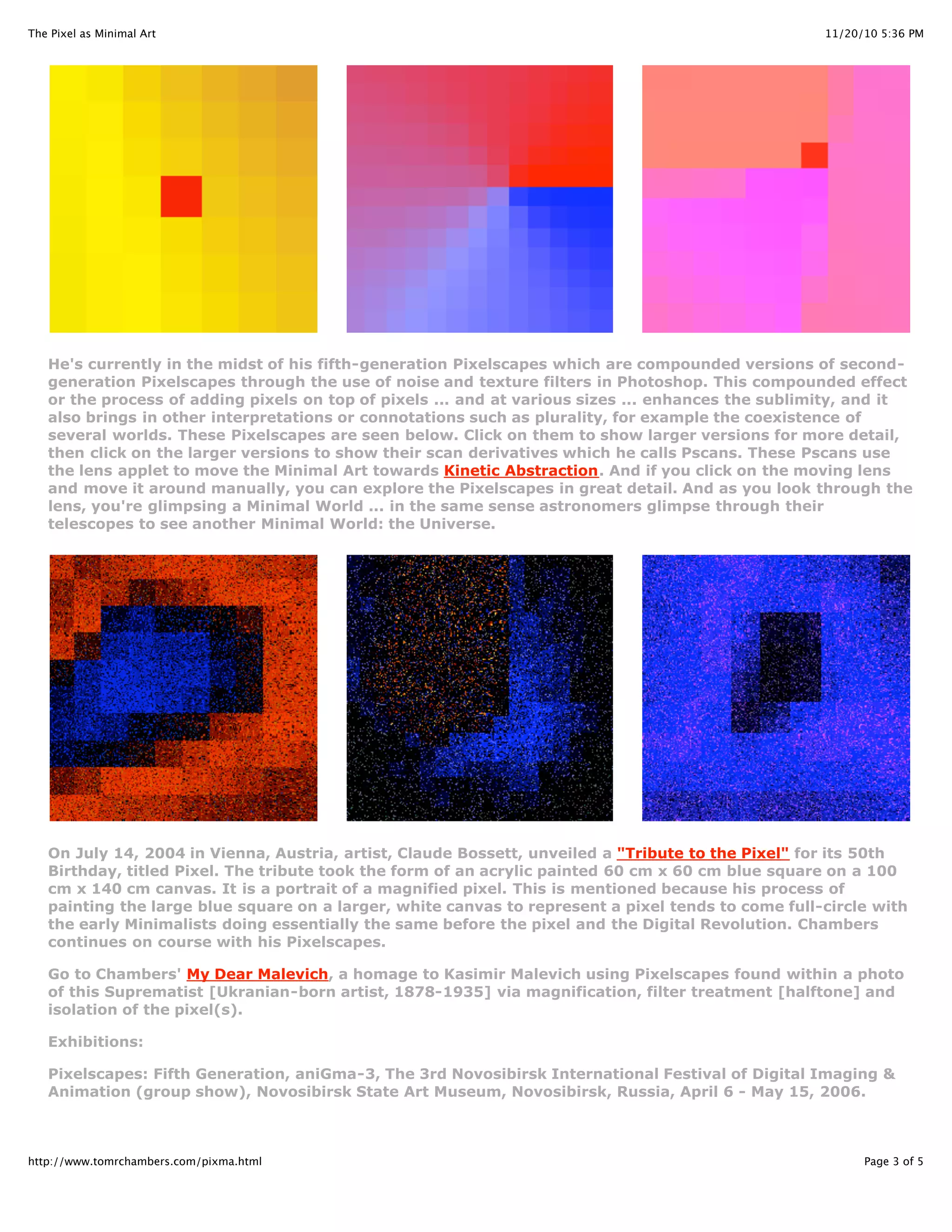 11/20/10 5:36 PMThe Pixel as Minimal Art
Page 3 of 5http://www.tomrchambers.com/pixma.html
He's currently in the midst of his fifth-generation Pixelscapes which are compounded versions of second-
generation Pixelscapes through the use of noise and texture filters in Photoshop. This compounded effect
or the process of adding pixels on top of pixels ... and at various sizes ... enhances the sublimity, and it
also brings in other interpretations or connotations such as plurality, for example the coexistence of
several worlds. These Pixelscapes are seen below. Click on them to show larger versions for more detail,
then click on the larger versions to show their scan derivatives which he calls Pscans. These Pscans use
the lens applet to move the Minimal Art towards Kinetic Abstraction. And if you click on the moving lens
and move it around manually, you can explore the Pixelscapes in great detail. And as you look through the
lens, you're glimpsing a Minimal World ... in the same sense astronomers glimpse through their
telescopes to see another Minimal World: the Universe.
On July 14, 2004 in Vienna, Austria, artist, Claude Bossett, unveiled a "Tribute to the Pixel" for its 50th
Birthday, titled Pixel. The tribute took the form of an acrylic painted 60 cm x 60 cm blue square on a 100
cm x 140 cm canvas. It is a portrait of a magnified pixel. This is mentioned because his process of
painting the large blue square on a larger, white canvas to represent a pixel tends to come full-circle with
the early Minimalists doing essentially the same before the pixel and the Digital Revolution. Chambers
continues on course with his Pixelscapes.
Go to Chambers' My Dear Malevich, a homage to Kasimir Malevich using Pixelscapes found within a photo
of this Suprematist [Ukranian-born artist, 1878-1935] via magnification, filter treatment [halftone] and
isolation of the pixel(s).
Exhibitions:
Pixelscapes: Fifth Generation, aniGma-3, The 3rd Novosibirsk International Festival of Digital Imaging &
Animation (group show), Novosibirsk State Art Museum, Novosibirsk, Russia, April 6 - May 15, 2006.
 