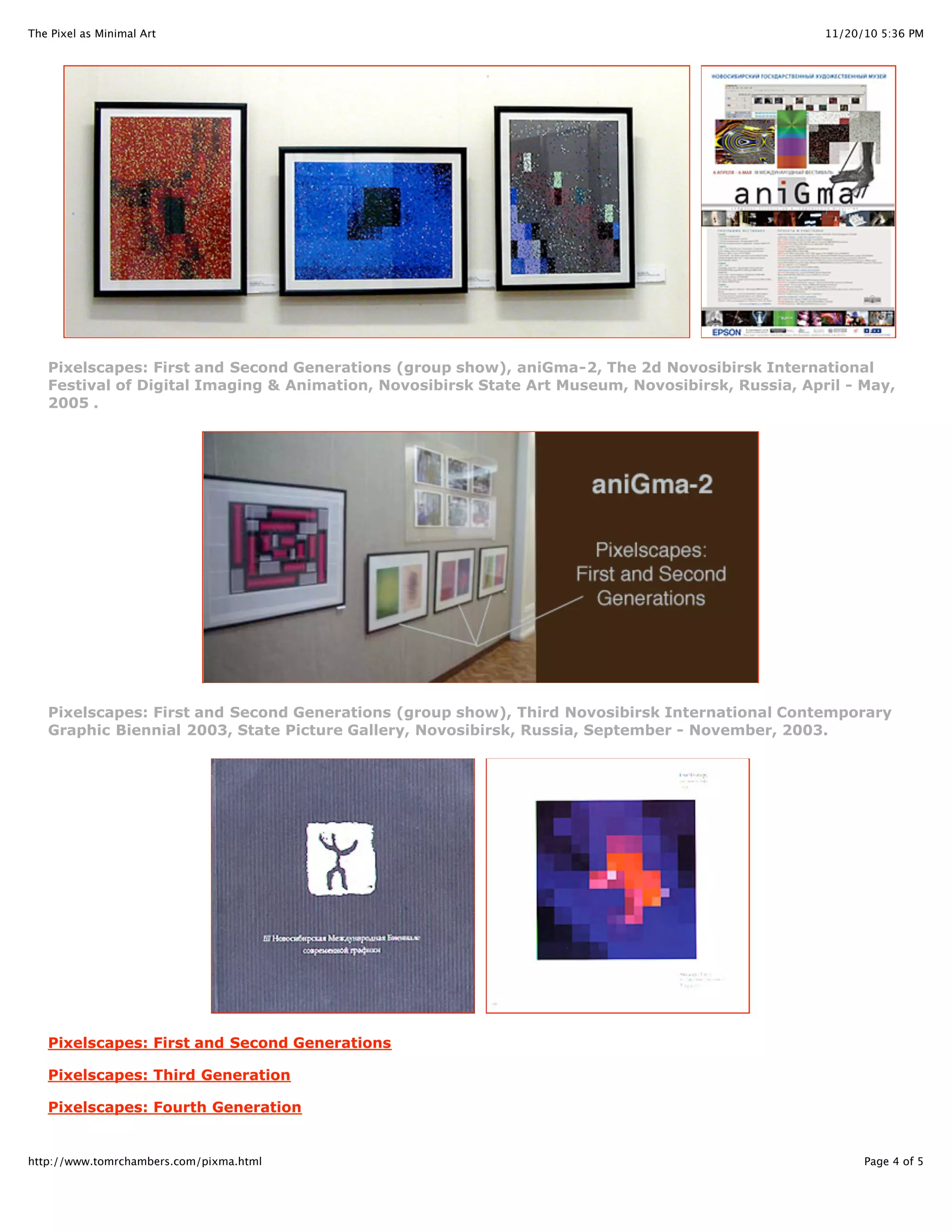 11/20/10 5:36 PMThe Pixel as Minimal Art
Page 4 of 5http://www.tomrchambers.com/pixma.html
Pixelscapes: First and Second Generations (group show), aniGma-2, The 2d Novosibirsk International
Festival of Digital Imaging & Animation, Novosibirsk State Art Museum, Novosibirsk, Russia, April - May,
2005 .
Pixelscapes: First and Second Generations (group show), Third Novosibirsk International Contemporary
Graphic Biennial 2003, State Picture Gallery, Novosibirsk, Russia, September - November, 2003.
Pixelscapes: First and Second Generations
Pixelscapes: Third Generation
Pixelscapes: Fourth Generation
 