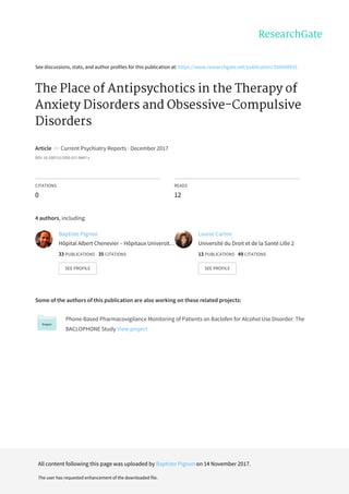 See	discussions,	stats,	and	author	profiles	for	this	publication	at:	https://www.researchgate.net/publication/320909933
The	Place	of	Antipsychotics	in	the	Therapy	of
Anxiety	Disorders	and	Obsessive-Compulsive
Disorders
Article		in		Current	Psychiatry	Reports	·	December	2017
DOI:	10.1007/s11920-017-0847-x
CITATIONS
0
READS
12
4	authors,	including:
Some	of	the	authors	of	this	publication	are	also	working	on	these	related	projects:
Phone-Based	Pharmacovigilance	Monitoring	of	Patients	on	Baclofen	for	Alcohol	Use	Disorder:	The
BACLOPHONE	Study	View	project
Baptiste	Pignon
Hôpital	Albert	Chenevier	–	Hôpitaux	Universit…
33	PUBLICATIONS			35	CITATIONS			
SEE	PROFILE
Louise	Carton
Université	du	Droit	et	de	la	Santé	Lille	2
13	PUBLICATIONS			49	CITATIONS			
SEE	PROFILE
All	content	following	this	page	was	uploaded	by	Baptiste	Pignon	on	14	November	2017.
The	user	has	requested	enhancement	of	the	downloaded	file.
 