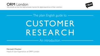 ORM London	


We provide services that help businesses improve the digital experiences of their customers	


The plain English guide to	


CUSTOMER
R E S E A R C H 	

An introduction	

Harmesh Chauhan	

ORM. Elm
Head of User Court, 156-170 Bermondsey Street, London SE1 3TQ, United Kingdom
Telephone Experience 9540 / www.ormlondon.com
+44 (0) 20 7939 at ORM London	


 