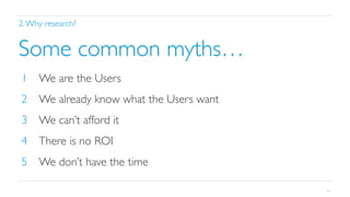 2. Why research?	


Some common myths…	

1  We are the Users	

2  We already know what the Users want	

3  We can’t afford it	

4  There is no ROI	

5  We don’t have the time	

11

 