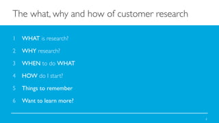 The what, why and how of customer research	

1  WHAT is research?	

2  WHY research?	

3  WHEN to do WHAT	

4  HOW do I start?	

5  Things to remember	

6  Want to learn more?	

2

 