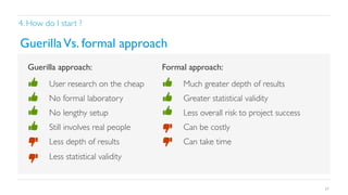 4. How do I start ?	


Guerilla Vs. formal approach	

Guerilla approach:	


Formal approach:	


• 

User research on the cheap	


• 

Much greater depth of results	


• 

No formal laboratory	


• 

Greater statistical validity	


• 

No lengthy setup	


• 

Less overall risk to project success	


• 

Still involves real people	


• 

Can be costly	


• 

Less depth of results	


• 

Can take time	


• 

Less statistical validity	


37

 