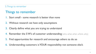 5. Things to remember	


Things to remember	

1.  Start small - some research is better than none	

2.  Without research we have only assumptions	

3.  Clearly deﬁne what you are trying to understand	

4.  Remember the 5 W’s of customer understanding (who, what, when, where, why)	

5.  Find opportunities for research and encourage others to do so	

6.  Understanding customers is YOUR responsibility not someone else’s 	

40

 