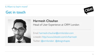 6. Want to learn more?	


Get in touch	

Harmesh Chauhan	

Head of User Experience at ORM London	


	

Email: harmesh.chauhan@ormlondon.com	

Linkedin: http://www.linkedin.com/in/harmesh	

Twitter: @ormlondon @designshapes	


	

42

 
