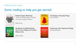 6. Want to learn more?	


Some reading to help you get started	

Rocket Surgery Made Easy: 	

The Do-It-Yourself Guide to Finding
and Fixing Usability Problems	

	

Steve Krug	


The Design of Everyday Things	

Don Norman	


Handbook of Usability Testing: 	

How to Plan, Design, and Conduct
Effective Tests	

	

Jeffrey Rubin	

	


Undercover User Experience Design	

Cennydd Bowles	


43

 