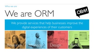 Who we are	


We are ORM	

We provide services that help businesses improve the 
digital experiences of their customers	


Research	


Strategy	


Design	


ORM. Elm Court, 156-170 Bermondsey Street, London SE1 3TQ, United Kingdom
Telephone +44 (0) 20 7939 9540 / www.ormlondon.com

Build	


 